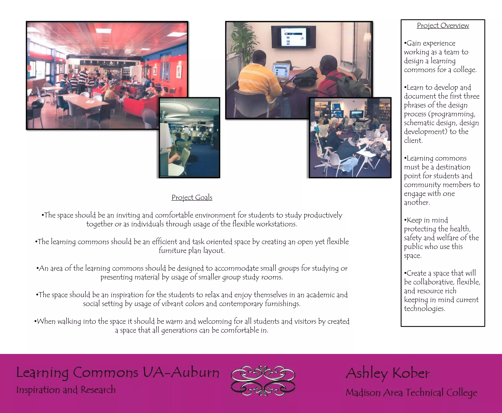 Project Overview

                                                                                                        •Gain experience
                                                                                                        working as a team to
                                                                                                        design a learning
                                                                                                        commons for a college.

                                                                                                        •Learn to develop and
                                                                                                        document the first three
                                                                                                        phrases of the design
                                                                                                        process (programming,
                                                                                                        schematic design, design
                                                                                                        development) to the
                                                                                                        client.

                                                                                                        •Learning commons
                                                                                                        must be a destination
                                                                                                        point for students and
                                                                                                        community members to
                                                                                                        engage with one
                                           Project Goals
                                                                                                        another.
  •The space should be an inviting and comfortable environment for students to study productively
                                                                                                        •Keep in mind
                together or as individuals through usage of the flexible workstations.
                                                                                                        protecting the health,
                                                                                                        safety and welfare of the
•The learning commons should be an efficient and task oriented space by creating an open yet flexible
                                                                                                        public who use this
                                     furniture plan layout.
                                                                                                        space.
•An area of the learning commons should be designed to accommodate small groups for studying or
                                                                                                        •Create a space that will
                     presenting material by usage of smaller group study rooms.
                                                                                                        be collaborative, flexible,
                                                                                                        and resource rich
•The space should be an inspiration for the students to relax and enjoy themselves in an academic and
                                                                                                        keeping in mind current
               social setting by usage of vibrant colors and contemporary furnishings.
                                                                                                        technologies.
•When walking into the space it should be warm and welcoming for all students and visitors by created
                         a space that all generations can be comfortable in.
 