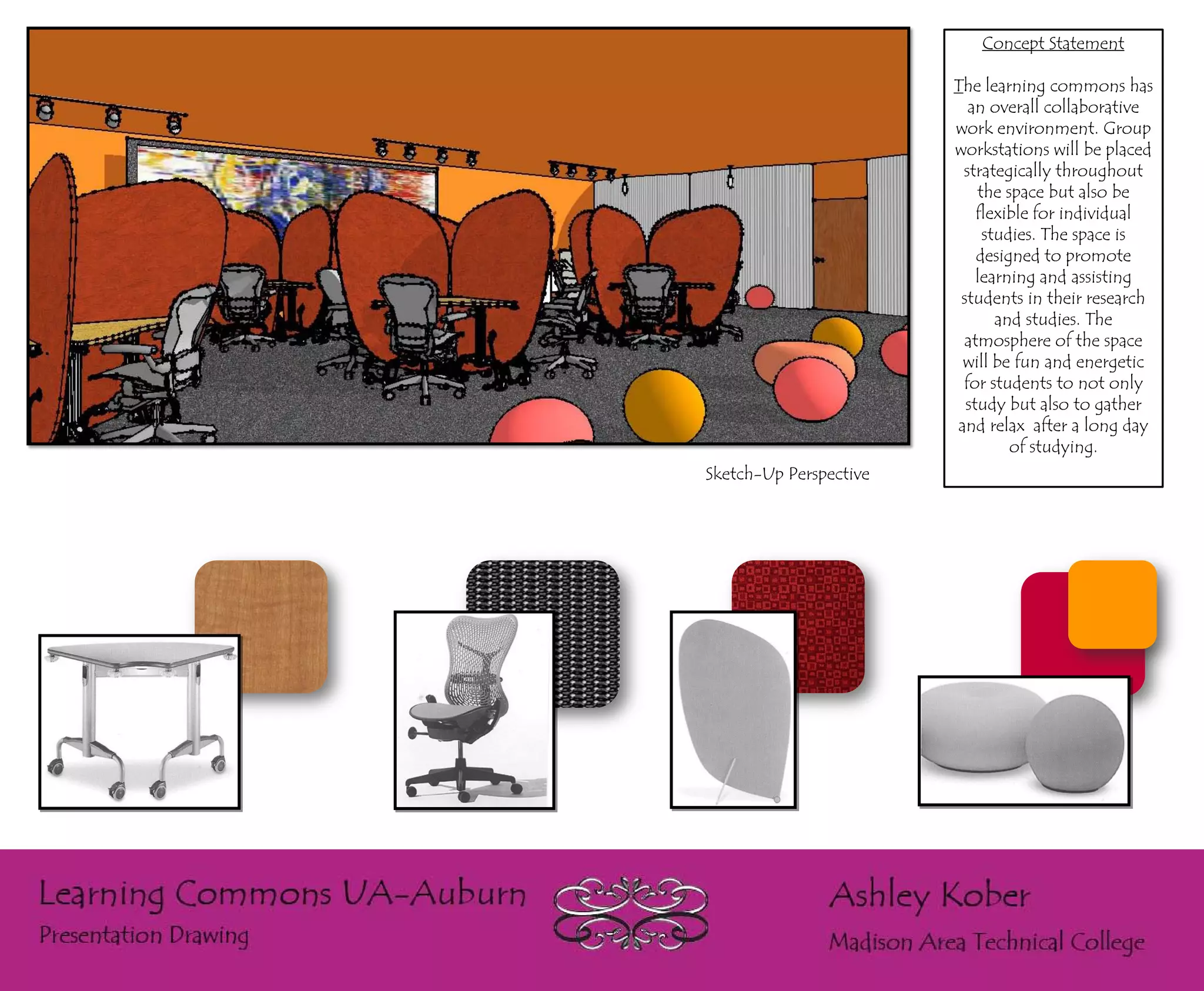 Concept Statement

                        The learning commons has
                          an overall collaborative
                        work environment. Group
                        workstations will be placed
                         strategically throughout
                            the space but also be
                            flexible for individual
                             studies. The space is
                            designed to promote
                            learning and assisting
                         students in their research
                               and studies. The
                         atmosphere of the space
                         will be fun and energetic
                         for students to not only
                          study but also to gather
                        and relax after a long day
                                 of studying.
Sketch-Up Perspective
 