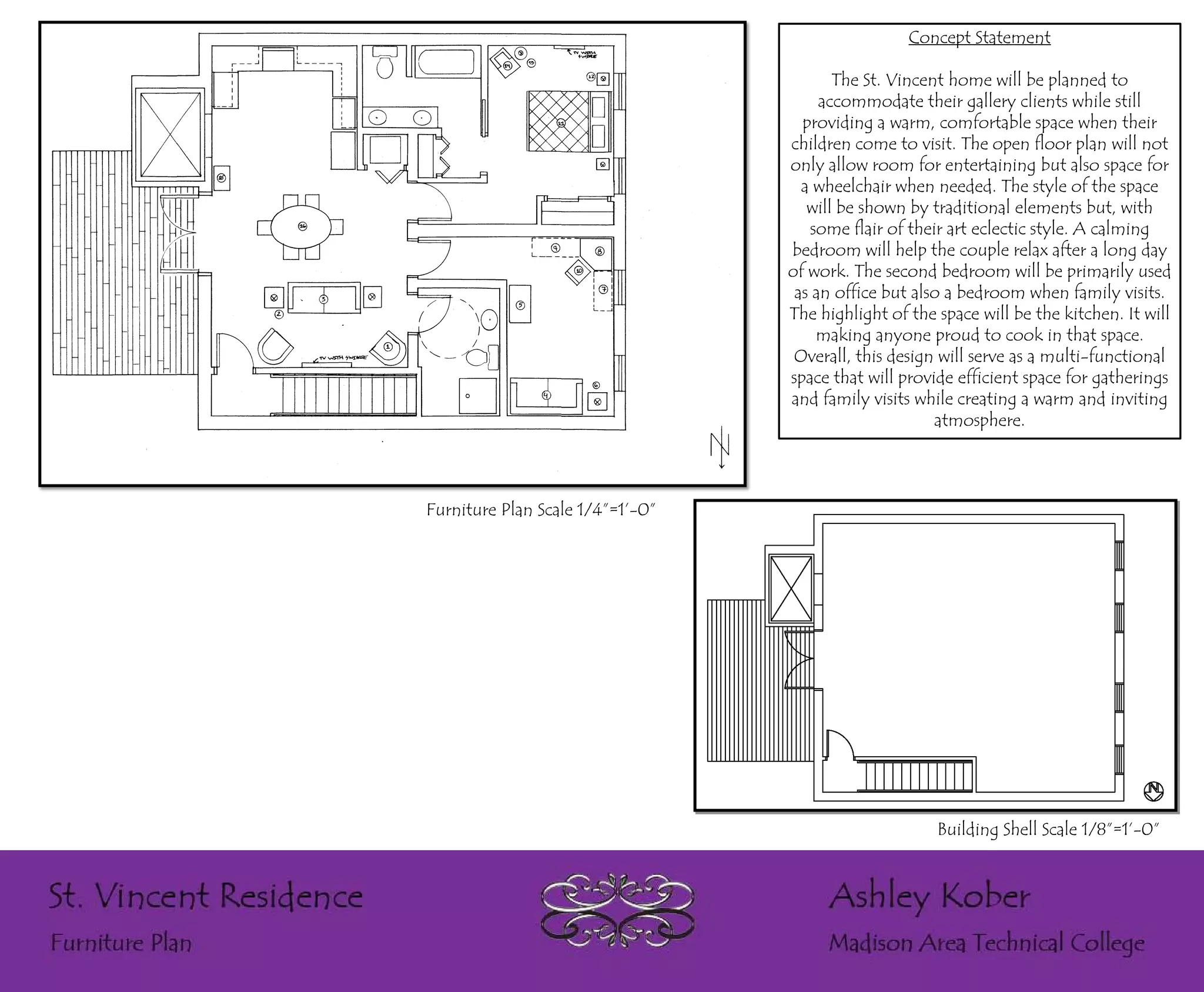 Concept Statement

                                         The St. Vincent home will be planned to
                                       accommodate their gallery clients while still
                                    providing a warm, comfortable space when their
                                  children come to visit. The open floor plan will not
                                  only allow room for entertaining but also space for
                                    a wheelchair when needed. The style of the space
                                     will be shown by traditional elements but, with
                                     some flair of their art eclectic style. A calming
                                  bedroom will help the couple relax after a long day
                                  of work. The second bedroom will be primarily used
                                   as an office but also a bedroom when family visits.
                                  The highlight of the space will be the kitchen. It will
                                      making anyone proud to cook in that space.
                                   Overall, this design will serve as a multi-functional
                                  space that will provide efficient space for gatherings
                                  and family visits while creating a warm and inviting
                                                       atmosphere.




Furniture Plan Scale 1/4”=1’-0”




                                                       Building Shell Scale 1/8”=1’-0”
 