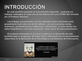 En este portfolio presento el conocimiento adquirido , mediante los 
trabajos realizados en cada uno de los talleres del curso STMG 602 ofrecido 
por el Profesor Sánchez. 
Los trabajos que presento, son los realizados tanto individual como 
grupalmente bajo cada uno de los talleres , así como pruebas cortas, 
exámenes, presentaciones y reflexiones individuales, un auto retrato con 
datos biográficos y una auto evaluación como cierre de esta presentación. 
El progreso alcanzado en el curso lo aplico en el desarrollo de este 
portfolio bajo el programa de Power Point ,reforzando así el conocimientos 
adquiridos en la Aplicación de la Tecnología y Los Sistemas de Información. 
10/2/2014 IJPV 3 
 