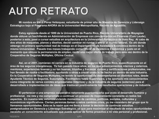 Mi nombre es Iris J. Pérez Velázquez, estudiante de primer año de Maestría de Gerencia y Liderazgo 
Estratégico bajo el Programa AHORA de la Universidad Metropolitana, Recinto de Aguadilla. 
Estoy egresada desde el 1999 de la Universidad de Puerto Rico, Recinto Universitario de Mayagüez 
donde obtuve un bachillerato en Administración de Empresas con concentración en Finanzas (Cum Laude), 
posterior a esto, pasé a cursar estudios en arquitectura en la Universidad Politécnica de Hato Rey. Al cabo de 
dos años de maquetas, planos y diseños, decidí cambiar mi rumbo y entrar al mundo laboral. Es ahí donde 
obtengo mi primera oportunidad real de trabajo en el Departamento de Asistencia Económica dentro de la 
misma Universidad. Pasado tres meses trabajando como Oficial de Asistencia Económica y justo en el 
momento que obtuve la permanencia de empleo, recibí una mejor oferta de trabajo pero esta vez dentro de la 
Cooperativa de Seguros Múltiples, Oficina Central. 
Así, en el 2001, comienzo mi carrera en la industria de seguros de Puerto Rico, específicamente en el 
área de los seguros misceláneos. Ya han pasado trece años, en los que adiestramientos internos y externos, 
mentores, experiencias buenas y no tan buenas, triunfos y fracasos, cursos y certificaciones profesionales, me 
han llevado de rookie a facilitadora, ayudando a otros a crecer como lo he hecho yo dentro de esta industria. 
En la Cooperativa de Seguros Múltiples, he tenido la oportunidad de desempeñarme en distintos roles, desde 
Ayudante Técnico de Seguros, Suscriptora, Facilitadora hasta Supervisora, y he aportado mis conocimientos 
como integrante de varios comités empresariales (internos) y de la industria de seguros (externos) para el 
desarrollado e implementación de ideas que trastocan positivamente los resultados operaciones y de industria. 
El pertenecer a una empresa cooperativa netamente puertorriqueña que avala el desarrollo humano y 
profesional, me reta y me compromete a continuar un proceso de mejoramiento constante en todos los 
aspectos. En nuestra isla, estamos viviendo momentos de cambios, políticos, sociales, culturales y 
económicos significativos. Ciertas personas llaman a estos cambios crisis, yo me considero del grupo que lo 
llamamos oportunidades. Esta es la razón que me llevo a tomar la decisión de continuar estudios 
postgraduados en Gerencia y Liderazgo Estratégico, ya que para maximizar el resultado de estas oportunidades 
necesito un conocimiento actualizado que pueda aplicar de forma proactiva a mi vida personal y profesional. 
10/2/2014 IJPV 4 
 