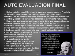 De las siete Leyes del Universo, la tercera se conoce como el Principio 
de Vibración y consiste en que todo se mueve, todo vibra, nada 
descansa. Es así como el mundo se encuentra, en constante movimiento 
y cambio y nosotros a su vez nos debemos al movimiento y al cambio. 
Es por eso que tenemos que estar al tanto de lo que pasa en el mundo 
y gracias a los sistemas de información, el internet y todas las 
plataformas tecnológicas como los celulares, tabletas, laptops, etc. ya no 
existen barreras de tiempo, espacio, lugar, cultura, idioma ni moneda. La 
única barrera está en nosotros mismos y nuestra disposición para 
aprender, romper paradigmas, innovar y 
provocar mas cambios que nos 
permitan evolucionar y no caer 
en la obsolescencia y morir. 
A eso me dirijo y gracias a este 
curso, me expuse a experiencias 
tecnológicas que me ayuden a 
abrirme paso y a ver como oportunidad 
esta nueva etapa de globalización. 
10/2/2014 IJPV 9 
