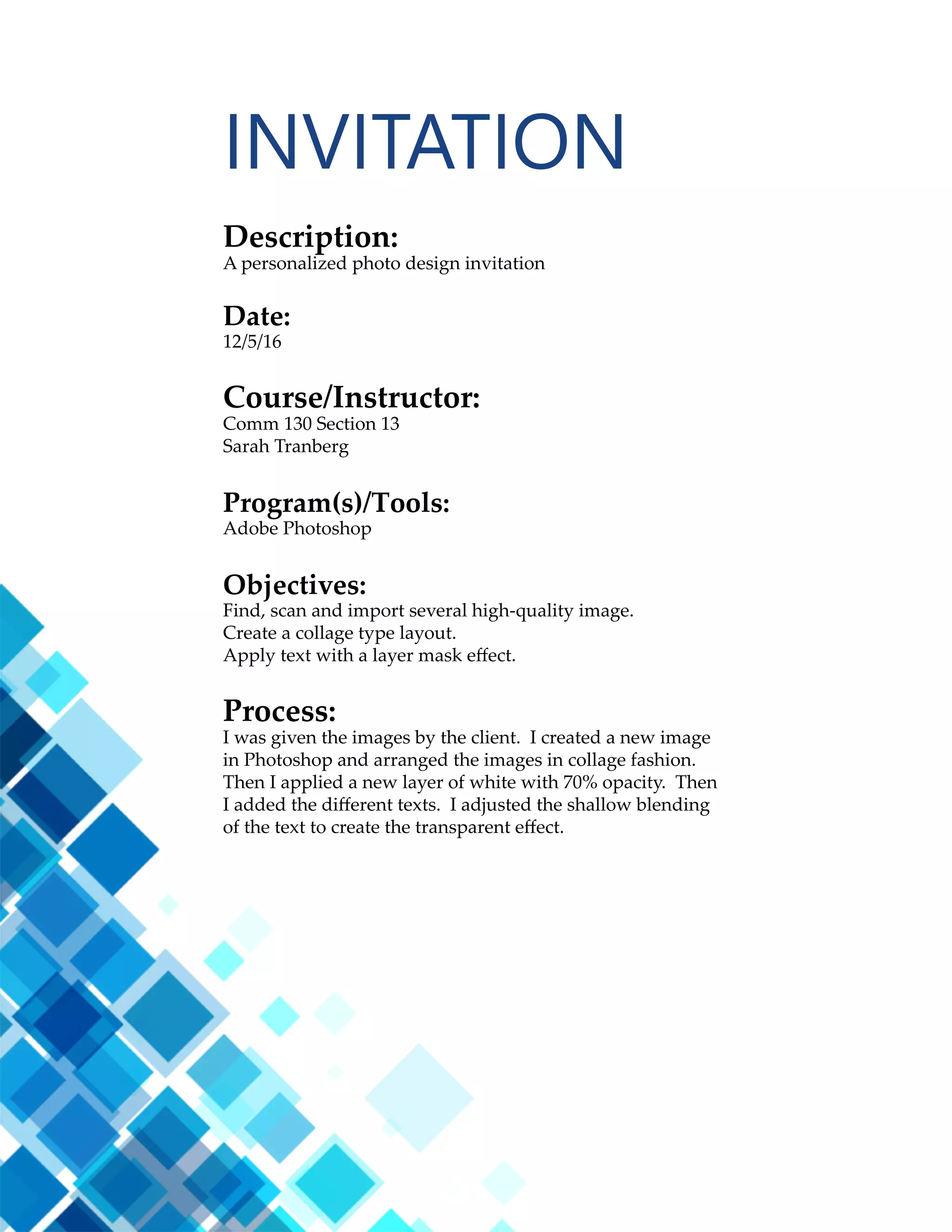 23
Description:
A web page designed to showcase a personally created logo.
Date:
11/16/16
Course/Instructor:
Comm 130 Section 13
Sarah Tranberg
Program(s)/Tools:
Adobe Brackets Text Editor
CSS / HTML
Objectives:
Size and optimize an original logo as a .png for a web page.
Write content to describe the process of creating your logo and how
it appeals to a target audience.
Design a web page using HTML to display a logo and content.
Acquire a working knowledge of HTML and basic understanding
of CSS.
Identify hex colors for web design.
Compress multiple files in a zipped folder to attach as one file.
Process:
I created this web page using only Adobe Brackets. After I marked
up all my content and inserted my image, I attached a pre-made
CSS document to my HTML. I then used the colors from my logo
as the colors for my web page. I found these colors by opening
Photoshop and using the hex code in the color palette. I also
changed my fonts to Times New Roman. I declared some backup
fonts just in case the viewer’s browser didn’t have these fonts. I
made a visual walk through using images of the design process.
I also incorporated a hand draw look with some script text in the
Reenie Beanie font along with a hand drawn arrow graphic that
was incorporated into my list.
CODING
 