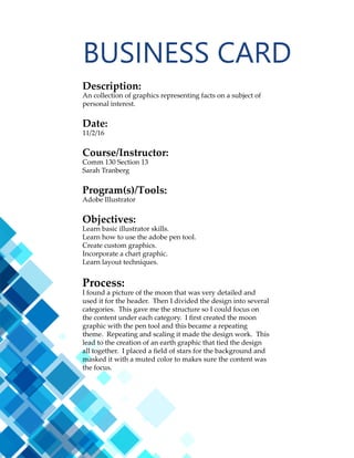 19
LOGOS
Description:
Three logo variations for the same company.
Date:
10/27/16
Course/Instructor:
Comm 130 Section 13
Sarah Tranberg
Program(s)/Tools:
Adobe Illustrator
Objectives:
Create a variety of logos to fit a company or personal image.
Use the basic tools of Illustrator.
Process:
This was really fun to create a logo in Illustrator. I used a
vector graphic of a family silhouette for the first logo. The
font Centaur worked well to blend the two together. The
other two logos were made with both text and the pen tool
to make the shapes. Most of the other elements are just
typography, which I balanced with the scale of the graphics.
I also tried getting some more contrast by changing the sizes
of the words.
 