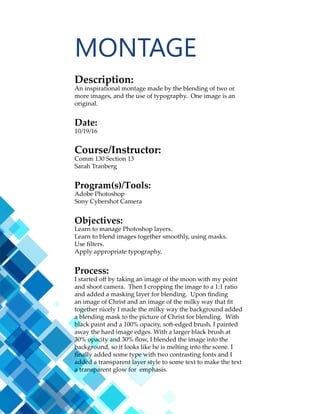 11
Description:
An collection of graphics representing facts on a subject of
personal interest.
Date:
11/2/16
Course/Instructor:
Comm 130 Section 13
Sarah Tranberg
Program(s)/Tools:
Adobe Illustrator
Objectives:
Learn basic illustrator skills.
Learn how to use the adobe pen tool.
Create custom graphics.
Incorporate a chart graphic.
Learn layout techniques.
Process:
I found a picture of the moon that was very detailed and
used it for the header. Then I divided the design into several
categories. This gave me the structure so I could focus on
the content under each category. I first created the moon
graphic with the pen tool and this became a repeating
theme. Repeating and scaling it made the design work. This
lead to the creation of an earth graphic that tied the design
all together. I placed a field of stars for the background and
masked it with a muted color to makes sure the content was
the focus.
BUSINESS CARD
 