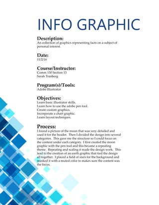 15
Description:
An collection of graphics representing facts on a subject of
personal interest.
Date:
11/2/16
Course/Instructor:
Comm 130 Section 13
Sarah Tranberg
Program(s)/Tools:
Adobe Illustrator
Objectives:
Learn basic illustrator skills.
Learn how to use the adobe pen tool.
Create custom graphics.
Incorporate a chart graphic.
Learn layout techniques.
Process:
I found a picture of the moon that was very detailed and
used it for the header. Then I divided the design into several
categories. This gave me the structure so I could focus on
the content under each category. I first created the moon
graphic with the pen tool and this became a repeating
theme. Repeating and scaling it made the design work. This
lead to the creation of an earth graphic that tied the design
all together. I placed a field of stars for the background and
masked it with a muted color to makes sure the content was
the focus.
MAGAZINE
 