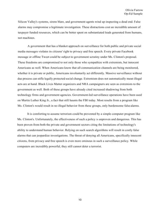 Olivia Farrow
Op-Ed Sample
10
Silicon Valley's systems, sirens blare, and government agents wind up inspecting a dead end. False
alarms may compromise a legitimate investigation. These distractions cost an incredible amount of
taxpayer funded resources, which can be better spent on substantiated leads generated from humans,
not machines.
A government that has a blanket approach on surveillance for both public and private social
media messages violates its citizens' right to privacy and free speech. Every private Facebook
message or offline Tweet could be subject to government scrutiny under Ms. Clinton's proposal.
These freedoms are compromised to not only those who sympathize with extremists, but innocent
Americans as well. When Americans know that all communication channels are being monitored,
whether it is private or public, Americans involuntarily act differently. Massive surveillance without
due process can stifle legally protected social change. Extremism does not automatically mean illegal
acts are at hand. Black Lives Matter organizers and NRA campaigners are seen as extremists to the
government as well. Both of these groups have already cited increased shadowing from both
technology firms and government agencies. Government-led surveillance operations have been used
on Martin Luther King Jr., a fact that still haunts the FBI today. Most results from a program like
Ms. Clinton's would result in no illegal behavior from these groups, only burdensome falsealarms.
It is comforting to assume terrorism could be prevented by a simple computer program like
Ms. Clinton's. Unfortunately, the effectiveness of such a policy is unproven and dangerous. This has
been proven from both the private and government sectors citing the limitations of technology's
ability to understand human behavior. Relying on such search algorithms will result in costly false
alarms that can jeopardize investigations. The threat of denying all Americans, specifically innocent
citizens, from privacy and free speech is even more ominous in such a surveillance policy. While
computers are incredibly powerful, they still cannot deter a terrorist.
 