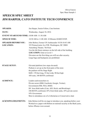 11
SPEECH SPEC SHEET
Olivia Farrow
Spec Sheet Sample 1
JIM HARPER, CATO INSTITUTE TECH CONFRENCE
SPEAKER:
DATE:
Jim Harper, Senior Fellow, Cato Institute
Wednesday, August 10, 2016
EVENT START/END TIME: 10:00 AM- 11:30 AM
SPEECH TIME:
SPEAKER BEFOREYOU:
LOCATION:
10:50 AM to 11:00 AM. 10 Minutes HARD STOP.
John Bolton, Former UN Ambassador 10:30-10:45 AM
555 Pennsylvania Ave NW, Washington, DC 20001
Annenberg Theater, 7th Floor
Use the 6th Street entrance on the left side of the building.
LOCATION: Enter at Level 1
Elevators are the first thing you will see after security.
Large bags and backpacks are prohibited.
STAGE SETUP: Elevated platform (two steps elevated)
Podium is set up on the front patio of the store
the podium will be Stage Right
SIZE: 170 feet long, 55 feet wide, 90 feet high
450 seats, 348 RSVPs confirmed
AUDIENCE: Leaders and researchers in:
Private sector (IBM, Facebook, Google, Twitter)
Government (FBI, NSA, DOD)
DC Area think tanks (Cato, AEI, Koch, and Brookings)
348 RSVPs confirmed, 45% front think tanks, 45% private sector.
10% Government
Most in attendance are of a Libertarian or Conservative slant
ACKNOWLEDGEMENTS: John Bolton (will be on stage to introduce you, speaking before you)
Worked on a paper with Bolton on national security in the Bush years,
before iPhones were around.
 