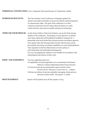 12
PERSONAL CONNECTION: Love visiting the Newseum because of 'Anchorman' exhibit
PURPOUSE OF EVENT: The Cato Institute Tech Conference is bringing together the
nation's top minds and leaders to assess key threats and developments
in cybersecurity today. The goal of the conference is to find
common connections and new ideas about the future of a safer
world with new innovations in public and private technology.
TOPICOFYOUR SPEECH: As the Senior Fellow of the Cato Institute, you are the final closing
speaker at the conference. The purpose of your speech is to defend
your stance about the top Presidential Candidate's proposal for a
partnership with social media firms and government surveillance agencies.
Your speech states that the partnership assumes that terrorism can be
prevented by increasing surveillance capabilities on social media platforms.
Your argument is that the effectiveness of such a policy is
well intentioned, but unfounded and dangerous.
You are encouraging the audience to be mindful of surveillance with
technological innovations in their work.
TOPIC AND SUBTOPICS: Your key supporting claims are:
1) Capabilities of search algorithms are overestimated with human
behavior. Cannot understand context/irony/sarcasm
2) Terrorist tweets do not automatically equal a terrorist action
Tweets will not hold up in a court of law as evidence
3) Broad surveillance for private and public messaging violates privacy
Innocent civilians suffer, free speech is stifled
SPEECH FORMAT Speech will be printed out in 20 font, proper casing.
 