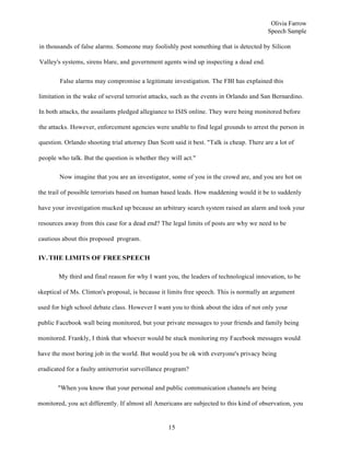 15
Olivia Farrow
Speech Sample
in thousands of false alarms. Someone may foolishly post something that is detected by Silicon
Valley's systems, sirens blare, and government agents wind up inspecting a dead end.
False alarms may compromise a legitimate investigation. The FBI has explained this
limitation in the wake of several terrorist attacks, such as the events in Orlando and San Bernardino.
In both attacks, the assailants pledged allegiance to ISIS online. They were being monitored before
the attacks. However, enforcement agencies were unable to find legal grounds to arrest the person in
question. Orlando shooting trial attorney Dan Scott said it best. "Talk is cheap. There are a lot of
people who talk. But the question is whether they will act."
Now imagine that you are an investigator, some of you in the crowd are, and you are hot on
the trail of possible terrorists based on human based leads. How maddening would it be to suddenly
have your investigation mucked up because an arbitrary search system raised an alarm and took your
resources away from this case for a dead end? The legal limits of posts are why we need to be
cautious about this proposed program.
IV.THE LIMITS OF FREESPEECH
My third and final reason for why I want you, the leaders of technological innovation, to be
skeptical of Ms. Clinton's proposal, is because it limits free speech. This is normally an argument
used for high school debate class. However I want you to think about the idea of not only your
public Facebook wall being monitored, but your private messages to your friends and family being
monitored. Frankly, I think that whoever would be stuck monitoring my Facebook messages would
have the most boring job in the world. But would you be ok with everyone's privacy being
eradicated for a faulty antiterrorist surveillance program?
"When you know that your personal and public communication channels are being
monitored, you act differently. If almost all Americans are subjected to this kind of observation, you
 