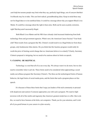16
Olivia Farrow
Speech Sample
can't help but assume people may limit what they say, perfectly legal things, out of concern thattheir
livelihoods may be at stake. This can limit radical, groundbreaking ideas. Keep in mind these may
not be illegal ideas or even unethical ideas. It could be a message about why you support Black Lives
Matter. It could be a message about the right to bear arms. Both can be seen as pretty extremist,
right? But theyaren't necessarily illegal.
Both Black Lives Matter and the NRA have already cited increased shadowing from both
technology firms and government agencies. What's next, the American Cancer Society? Your book
club? Most results from a program like Ms. Clinton's would result in no illegal behavior from these
groups, only burdensome false alarms. Do you think that this baseless program would really be
worth the price of limiting social change that we Americans believe in so dearly? Clearly, Secretary
Clinton's proposal is intriguing, but we need to be cautious about its limits on speech.
V. CLOSING: BE SKEPTICAL
Technology is a tool that all of us use every day. We always want it to do more, but we also
need to remember what it can't do. These limits need to be considered when approaching a social
media surveillance program like Secretary Clinton's. The three are the technological limits of human
behavior, the legal limits of social media posts, and the limits that such a program places on free
speech.
It is because of these three limits that I urge you leaders of the tech community to proceed
with skepticism and caution if someone approaches you with such a program. We need to fight
terrorism with all of the mettle and ingenuity that America's greatest minds have to offer. But to do
this, we need to have humans at the helm, not computers. Thank you for your attention, and I wish
all of you good fortune in your careers in cyber security.
 