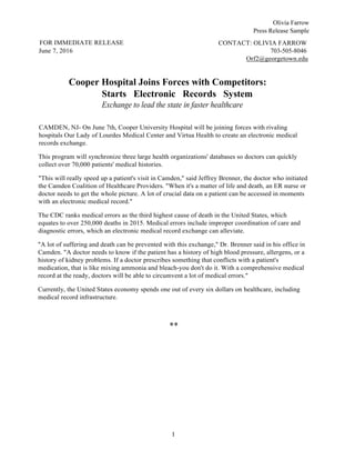 Olivia Farrow
Press Release Sample
1
FOR IMMEDIATE RELEASE
June 7, 2016
CONTACT: OLIVIA FARROW
703-505-8046
Orf2@georgetown.edu
Cooper Hospital Joins Forces with Competitors:
Starts Electronic Records System
Exchange to lead the state in faster healthcare
CAMDEN, NJ- On June 7th, Cooper University Hospital will be joining forces with rivaling
hospitals Our Lady of Lourdes Medical Center and Virtua Health to create an electronic medical
records exchange.
This program will synchronize three large health organizations' databases so doctors can quickly
collect over 70,000 patients' medical histories.
"This will really speed up a patient's visit in Camden," said Jeffrey Brenner, the doctor who initiated
the Camden Coalition of Healthcare Providers. "When it's a matter of life and death, an ER nurse or
doctor needs to get the whole picture. A lot of crucial data on a patient can be accessed in moments
with an electronic medical record."
The CDC ranks medical errors as the third highest cause of death in the United States, which
equates to over 250,000 deaths in 2015. Medical errors include improper coordination of care and
diagnostic errors, which an electronic medical record exchange can alleviate.
"A lot of suffering and death can be prevented with this exchange," Dr. Brenner said in his office in
Camden. "A doctor needs to know if the patient has a history of high blood pressure, allergens, or a
history of kidney problems. If a doctor prescribes something that conflicts with a patient's
medication, that is like mixing ammonia and bleach-you don't do it. With a comprehensive medical
record at the ready, doctors will be able to circumvent a lot of medical errors."
Currently, the United States economy spends one out of every six dollars on healthcare, including
medical record infrastructure.
**
 