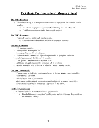 2
Olivia Farrow
Fact Sheet Sample
Fact Sheet: The International Monetary Fund
The IMF's Function:
• Ensure the stability of exchange rates and international payments for countries and it's
peoples.
o Executed through providing loans and establishing financial safeguards
o Providing management advice for economic projects
The IMF's Resources:
• Financial resources are through member quotas
o Quotas reflect each members' position in the global economy
The IMF at A Glance:
• 189 member countries
• Headquarters: Washington, D.C.
• Managing Director: ChristineLagarde
• Executive Board: 24 Directors representing countries or groups of countries
• Staff: Approximately 2,663 from 148 countries
• Total quotas: US$650 billion as of March 2016.
• Additional pledged or committed resources: US $642billion
• Biggest borrowers as of March 2016: Portugal, Greece, Ukraine, Ireland
The IMF's Beginnings:
• First proposed at the United Nations conference in Bretton Woods, New Hampshire,
United States, July 1944.
• Initially began with 44 governments.
• Goal was to build economic infrastructures and safeguards to prevent competitive
devaluations of currencies in the Great Depression of the 1930s.
The IMF’s Governance:
• Leadership consists of member countries' governments
o Board of Governors consists of one Governor and one Alternate Governor from
each member country
 