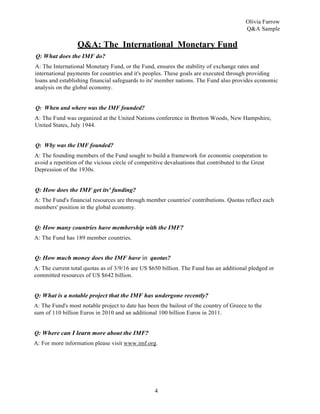 4
Olivia Farrow
Q&A Sample
Q&A: The International Monetary Fund
Q: What does the IMF do?
A: The International Monetary Fund, or the Fund, ensures the stability of exchange rates and
international payments for countries and it's peoples. These goals are executed through providing
loans and establishing financial safeguards to its' member nations. The Fund also provides economic
analysis on the global economy.
Q: When and where was the IMF founded?
A: The Fund was organized at the United Nations conference in Bretton Woods, New Hampshire,
United States, July 1944.
Q: Wby was the IMF founded?
A: The founding members of the Fund sought to build a framework for economic cooperation to
avoid a repetition of the vicious circle of competitive devaluations that contributed to the Great
Depression of the 1930s.
Q: How does the IMF get its' funding?
A: The Fund's financial resources are through member countries' contributions. Quotas reflect each
members' position in the global economy.
Q: How many countries have membership with the IMF?
A: The Fund has 189 member countries.
Q: How much money does the IMF have in quotas?
A: The current total quotas as of 3/9/16 are US $650 billion. The Fund has an additional pledged or
committed resources of US $642 billion.
Q: What is a notable project that the IMF has undergone recently?
A: The Fund's most notable project to date has been the bailout of the country of Greece to the
sum of 110 billion Euros in 2010 and an additional 100 billion Euros in 2011.
Q: Where can I learn more about the IMF?
A: For more information please visit www.imf.org.
 