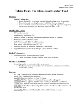 5
Olivia Farrow
Talking PointsSample
Talking Points: The International Monetary Fund
Overview:
• The IMF's Function:
o Ensure the stability of exchange rates and international payments for countries
o Executed through providing loans and establishing financialsafeguards
o Goal was to build economic infrastructures and safeguards to prevent competitive
devaluations of currencies in the Great Depression of the 1930s.
The IMF At A Glance:
• 189 member countries
• Headquarters: Washington, D.C.
• Executive Board: 24 Directors representing countries or groups of countries
• Managing Director: ChristineLagarde
• Staff: Approximately 2,663 from 148 countries
• Total quotas: US$650 billion (as of 3/9/16)
• Additional pledged or committed resources: US $642 billion
• Biggest borrowers (as of 2/29/16):Portugal, Greece, Ukraine, Ireland
The IMF's Resources:
• Financial resources are through member quotas
o Quotas reflect each members' position in the global economy
The IMF's Governance:
• Leadership consists of member countries' governments
o Board of Governors consists of one Governor and one Alternate Governor from
each member country
Timeline:
July 1944: First proposed at the United Nations conference in New Hampshire.
March 1947: The Fund begins operations.
May 1947: First drawing from the Fund by France.
May 1976: The Fund decides on policies and procedures for selling gold.
May 1992: The Fund approves membership of countries of the former Soviet Union.
October 2008: The Fund offers $100 billion to countries harmed by the financial crises
2010-2011: The Fund loans the country of Greece 110 billion Euros and an additional 100
billion Euros in 2011.
October 2016: Chinese renminbi added to list of world currencies on reserve
 