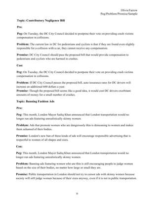 6
Olivia Farrow
Peg/Problem/PromiseSample
Topic: Contributory Negligence Bill
Pro:
Peg: On Tuesday, the DC City Council decided to postpone their vote on providing crash victims
compensation in collisions.
Problem: The current law in DC for pedestrians and cyclists is that if they are found even slightly
responsible for a collision with a car, they cannot receive any compensation.
Promise: DC City Council should pass the proposed bill that would provide compensation to
pedestrians and cyclists who are harmed in crashes.
Con:
Peg: On Tuesday, the DC City Council decided to postpone their vote on providing crash victims
compensation in collisions.
Problem: If DC City Council passes the proposed bill, auto insurance rates for DC drivers will
increase an additional 600 dollars a year.
Promise: Though the proposed bill seems like a good idea, it would cost DC drivers exorbitant
amounts of money for a small number of crashes.
Topic: Banning Fashion Ads
Pro:
Peg: This month, London Mayor Sadiq Khan announced that London transportation would no
longer run ads featuring unrealistically skinny women.
Problem: Ads that promote women who are dangerously thin is demeaning to women and makes
them ashamed of their bodies.
Promise: London's new ban of these kinds of ads will encourage responsible advertising that is
respectful to women of all shapes and sizes.
Con:
Peg: This month, London Mayor Sadiq Khan announced that London transportation would no
longer run ads featuring unrealistically skinny women.
Problem: Banning ads featuring women who are thin is still encouraging people to judge women
based on the size of their bodies, no matter how large or small they are.
Promise: Public transportation in London should not try to censor ads with skinny women because
society will still judge women because of their sizes anyway, even if it is not in public transportation.
 
