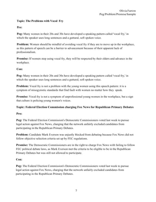 7
Olivia Farrow
Peg/Problem/PromiseSample
Topic: The Problems with Vocal Fry
Pro:
Peg: Many women in their 20s and 30s have developed a speaking pattern called 'vocal fry,' in
which the speaker uses long sentences and a guttural, soft spoken voice.
Problem: Women should be mindful of avoiding vocal fry if they are to move up in the workplace,
as this pattern of speech can be a barrier to advancement because of their apparent lack of
professionalism.
Promise: If women stop using vocal fry, they will be respected by their elders and advance in the
workplace.
Con:
Peg: Many women in their 20s and 30s have developed a speaking pattern called 'vocal fry,' in
which the speaker uses long sentences and a guttural, soft spoken voice.
Problem: Vocal fry is not a problem with the young women using this speech pattern: it is a
symptom of misogynistic standards that find fault with women no matter how they speak.
Promise: Vocal fry is not a symptom of unprofessional young women in the workplace, but a sign
that culture is policing young women's voices.
Topic: Federal Election Commission charging Fox News for Republican Primary Debates
Pro:
Peg: The Federal Election Commission's Democratic Commissioners voted last week to pursue
legal action against Fox News, charging that the network unfairly excluded candidates from
participating in the Republican Primary Debates.
Problem: Candidate Mark Everson was unjustly blocked from debating because Fox News did not
follow objective selection criteria set up by FEC regulations.
Promise: The Democratic Commissioners are in the right to charge Fox News with failing to follow
FEC political debate laws, as Mark Everson met the criteria to be eligible to be in the Republican
Primary Debates but was still not allowed to participate.
Con:
Peg: The Federal Election Commission's Democratic Commissioners voted last week to pursue
legal action against Fox News, charging that the network unfairly excluded candidates from
participating in the Republican Primary Debates.
 