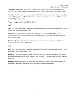Olivia Farrow
Peg/Problem/PromiseSample
8
Problem: Under the FEC regulations, Fox News was left with very little room to differentiate
candidates and had to make executive calls about who would and would not be eligible to debate.
Promise: Fox News had to make due with the difficult situation in an overcrowded candidate field
and used their right under the First Amendment of freedom of the press to not invite Mark Everson
in the GOP primary debates.
Topic: Montgomery Study on Plastic Bag Tax
Pro:
Peg: Last week, Montgomery, Maryland released their findings of a study of the impacts of a tax on
plastic bags that is now four years old.
Problem: The recent study shows that the plastic bag tax has reduced plastic bag sales in
convenience stores and department stores, reducing trash and waste that would otherwise pollute
the Anacostia River.
Promise: Montgomery's study on plastic bag taxes proves that such programs are effective for
improving the environment in Maryland.
Con:
Peg: Last week, Montgomery, Maryland released their findings of a study of the impacts of a tax on
plastic bags that is now four years old.
Problem: The results of the study found that while plastic bag sales have dropped in convenience
stores and department stores, plastic bag sales have increased 3.2 percent in grocery stores since the
tax began.
Promise: Montgomery's study on plastic bag taxes proves that unless there is an outright ban on
plastic bags, people will continue to use environmentally harmful plastic bags.
 