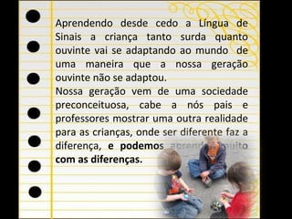 Aprendendo desde cedo a Língua de Sinais a criança tanto surda quanto ouvinte vai se adaptando ao mundo  de uma maneira que a nossa geração ouvinte não se adaptou. Nossa geração vem de uma sociedade preconceituosa, cabe a nós pais e professores mostrar uma outra realidade para as crianças, onde ser diferente faz a diferença,  e   podemos aprender muito com as diferenças.  