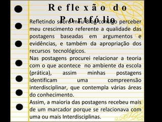 Reflexão do Portfólio Refletindo sobre meu Blog consigo perceber meu crescimento referente a qualidade das postagens baseadas em argumentos e evidências, e também da apropriação dos recursos  tecnológicos. Nas postagens procurei relacionar a teoria com o que acontece  no ambiente da escola (prática), assim minhas postagens identificam uma compreensão interdisciplinar, que contempla várias áreas do conhecimento. Assim, a maioria das postagens recebeu mais de um marcador porque se relacionava com uma ou mais Interdisciplinas. 