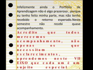 Infelizmente ainda o Portfólio de Aprendizagem não é algo prazeroso , porque eu tenho feito minha parte, mas não tenho recebido o retorno esperado.Neste semestre não recebi quase acompanhamento.  Acredito que todos merecemos acompanhamento, não apenas os que necessitam esclarecimentos, aprendemos neste VII EIXO que cada um é um sujeito especial , singular, que tem suas especificidades. http://peadsaoleopoldo.pbworks.com/Portfolio-de-Aprendizagens   “ faremos leitura semanal com vistas a identificar aquelas que necessitam esclarecimentos. É muito importante que todos aprimorem as postagens a partir dos comentários de tutores e professores.” 