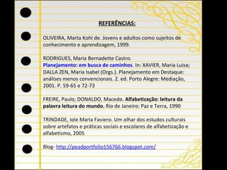 REFERÊNCIAS:   OLIVEIRA, Marta Kohl de. Jovens e adultos como sujeitos de conhecimento e aprendizagem, 1999. RODRIGUES, Maria Bernadette Castro.  Planejamento: em busca de caminhos .  In: XAVIER, Maria Luisa; DALLA ZEN, Maria Isabel (Orgs.). Planejamento em Destaque: análises menos convencionais. 2. ed. Porto Alegre: Mediação, 2001. P. 59-65 e 72-73   FREIRE, Paulo; DONALDO, Macedo.  Alfabetização: leitura da palavra leitura do mundo.  Rio de Janeiro: Paz e Terra, 1990   TRINDADE, Iole Maria Faviero. Um olhar dos estudos culturais sobre artefatos e práticas sociais e escolares de alfabetização e alfabetismo, 2005   Blog-  http://peadportfolio156766.blogspot.com/ 