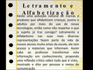 Letramento e Alfabetização Existe uma poluição cultural de marcas e produtos que alfabetizam crianças, jovens e adultos por meio do uso de novas tecnologias, então como não respeitar o que o sujeito já traz consigo? Letramento e Alfabetismo nas suas mais diversas representações fazem parte da vida de nossos alunos muito antes da escola, ele tem acesso a materiais que informam. Assim cabe ao professor transformar esta informação em conhecimento, propondo uma reflexão crítica sobre tudo que é visto,  mostrado e dito por pessoas e meios de comunicação 