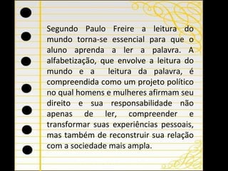 Segundo Paulo Freire a leitura do mundo torna-se essencial para que o aluno aprenda a ler a palavra.  A alfabetização, que envolve a leitura do mundo e a  leitura da palavra, é compreendida como um projeto político no qual homens e mulheres afirmam seu direito e sua responsabilidade não apenas de ler, compreender e transformar suas experiências pessoais, mas também de reconstruir sua relação com a sociedade mais ampla.  