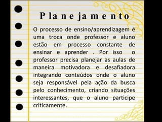 Planejamento O processo de ensino / aprendizagem é uma troca onde  professor e aluno estão em processo constante de ensinar e aprender . Por isso  o professor precisa planejar as aulas de maneira motivadora e desafiadora integrando conteúdos onde o aluno seja responsável pela ação da busca pelo conhecimento,  cria ndo  situações interessantes , que o aluno participe criticamente. 