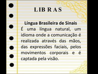 LIBRAS Língua Brasileira de Sinais  É uma língua natural, um idioma onde a comunicação é realizada através das mãos, das expressões faciais, pelos movimentos corporais e é captada pela visão. 