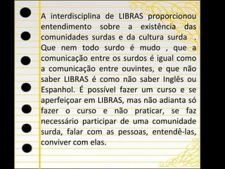 A interdisciplina de LIBRAS proporcionou entendimento sobre a existência das comunidades surdas e da cultura surda  . Que nem todo surdo é mudo , que a comunicação entre os surdos é igual como a comunicação entre ouvintes, e que não saber LIBRAS é como não saber Inglês ou Espanhol. É possível fazer um curso e se aperfeiçoar em LIBRAS, mas não adianta só fazer o curso e não praticar, se faz necessário participar de uma comunidade surda, falar com as pessoas, entendê-las, conviver com elas. 