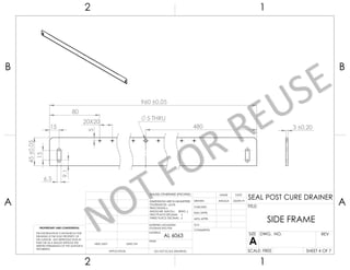 15
5
20X20
80
480
960 ±0,05
5 THRU
15
9,1
6,5
45
±0,05
3 ±0,20
UNLESS OTHERWISE SPECIFIED:
CHECKED
SIZE
APPLICATION
TITLE:
PROPRIETARY AND CONFIDENTIAL
INTERPRET GEOMETRIC
TOLERANCING PER:
Q.A.
FINISH
DWG. NO.
DATE
USED ON A
DIMENSIONS ARE IN MILIMETERS
TOLERANCES: 0.05
FRACTIONAL
ANGULAR: MACH BEND
TWO PLACE DECIMAL
THREE PLACE DECIMAL
NEXT ASSY
MATERIAL
NAME
REV
DO NOT SCALE DRAWING SCALE: FREE
SIDE FRAME
ENG APPR.
COMMENTS:
DRAWN
MFG APPR.
SHEET 4 OF 7
2 1
A
B
A
B
1
2
THE INFORMATION CONTAINED IN THIS
DRAWING IS THE SOLE PROPERTY OF
THE AUTHOR. ANY REPRODUCTION IN
PART OR AS A WHOLE WITHOUT THE
WRITTEN PERMISSION OF THE AUTHOR IS
PROHIBITED.
ANGGA 23/09/19
AL 6063
SEAL POST CURE DRAINER
 
