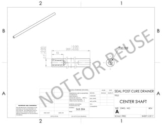 7
-
0,00
0,20
10
200 -
0,00
0,05
Tap M4
UNLESS OTHERWISE SPECIFIED:
CHECKED
SIZE
APPLICATION
TITLE:
PROPRIETARY AND CONFIDENTIAL
INTERPRET GEOMETRIC
TOLERANCING PER:
Q.A.
FINISH
DWG. NO.
DATE
USED ON A
DIMENSIONS ARE IN MILIMETERS
TOLERANCES:
FRACTIONAL
ANGULAR: MACH BEND
TWO PLACE DECIMAL
THREE PLACE DECIMAL
NEXT ASSY
MATERIAL
NAME
REV
DO NOT SCALE DRAWING SCALE: FREE
CENTER SHAFT
ENG APPR.
THE INFORMATION CONTAINED IN THIS
DRAWING IS THE SOLE PROPERTY OF
THE AUTHOR. ANY REPRODUCTION IN
PART OR AS A WHOLE WITHOUT THE
WRITTEN PERMISSION OF THE AUTHOR IS
PROHIBITED.
COMMENTS:
DRAWN
MFG APPR.
SHEET 3 OF 7
2 1
A
B
A
B
1
2
ANGGA 23/09/19
SUS 304
SEAL POST CURE DRAINER
 