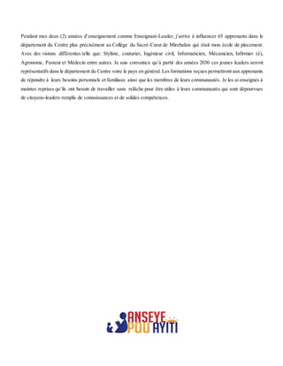 Pendant mes deux (2) années d’enseignement comme Enseignant-Leader, j’arrive à influencer 65 apprenants dans le
département du Centre plus précisément au Collège du Sacré-Cœur de Mirebalais qui était mon école de placement.
Avec des visions différentes telle que: Styliste, couturier, Ingénieur civil, Informaticien, Mécanicien, Infirmier (è),
Agronome, Pasteur et Médecin entre autres. Je suis convaincu qu’à partir des années 2030 ces jeunes leaders seront
représentatifs dans le département du Centre voire le pays en général. Les formations reçues permettront aux apprenants
de répondre à leurs besoins personnels et familiaux ainsi que les membres de leurs communautés. Je les ai enseignés à
maintes reprises qu’ils ont besoin de travailler sans relâche pour être utiles à leurs communautés qui sont dépourvues
de citoyens-leaders remplis de connaissances et de solides compétences.
 