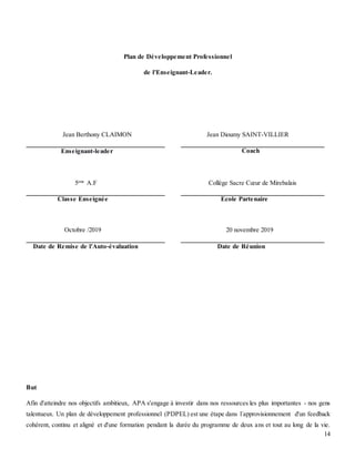 14
Plan de Développement Professionnel
de l'Enseignant-Leader.
Jean Berthony CLAIMON Jean Dioumy SAINT-VILLIER
Enseignant-leader Coach
5eme
A.F Collège Sacre Cœur de Mirebalais
Classe Enseignée Ecole Partenaire
Octobre /2019 20 novembre 2019
Date de Remise de l'Auto-évaluation Date de Réunion
But
Afin d'atteindre nos objectifs ambitieux, APA s'engage à investir dans nos ressources les plus importantes - nos gens
talentueux. Un plan de développement professionnel (PDPEL) est une étape dans l´approvisionnement d'un feedback
cohérent, continu et aligné et d'une formation pendant la durée du programme de deux ans et tout au long de la vie.
 