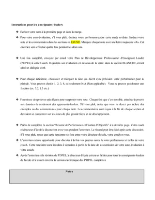 Instructions pour les enseignants-leaders
 Ecrivez votre nom à la première page et dans la marge.
 Pour votre auto-évaluation, s'il vous plaît, évaluez votre performance pour cette année scolaire. Insérez votre
note et les commentaires dans les sections en JAUNE. Marquez chaque note avec une lettre majuscule «X». Cet
exercice sera effectué quatre fois pendant les deux ans.
 Une fois complété, envoyez par email votre Plan de Développement Professionnel d'Enseignant Leader
(PDPEL) à votre Coach. Il ajoutera son évaluation en dessous de la vôtre, dans la section BLANCHE,créant
ainsi un dialogue écrit.
 Pour chaque indicateur, choisissez et marquez la note qui décrit avec précision votre performance pour la
période. Vous pouvez choisir 1, 2, 3, 4, ou seulement N/A (Non applicable). Vous ne pouvez pas donner une
fraction (ex. 3.2, 1.5 etc.)
 Fournissez despreuves spécifiques pour supporter votre note. Chaque fois que c’estpossible, attachezla preuve
aux données de rendement des apprenants-leaders. S'il vous plaît, notez que vous ne devez pas inclure des
exemples ou des commentaires pour chaque note. Les commentaires sont requis à la fin de chaque section et
devraient se concentrer sur les zones de plus grande force et de développement.
 Prière de compléter la section “Résumé de Performance et Fixation d'Objectifs” à la dernière page. Votre coach
etdirecteur d’école le discuteront avec vous pendant l’entretien. Le résumé peut être édité aprèscette discussion.
S'il vous plait, notez que cette rencontre se fera entre votre directeur d'école, votre coach et vous.
 L’entretien est une opportunité pour discuter à la fois vos propres notes de votre performance et celles de votre
coach. Cette rencontre aura lieu dans 2 semaines à partir de la date de la soumission de votre auto-évaluation à
votre coach.
 Aprèsl’entretien et la révision du PDPEL,le directeur d'école créera un fichier pour tous les enseignants-leaders
de l'école et le coach enverra la version électronique des PDPEL complets à
Notes
 