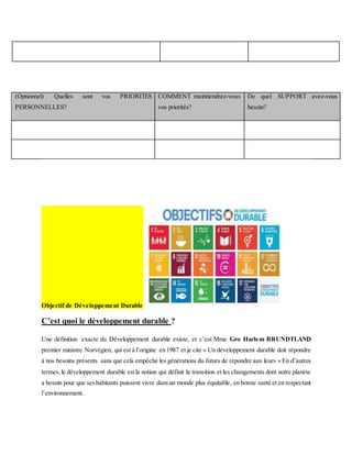 (Optionnel) Quelles sont vos PRIORITES
PERSONNELLES?
COMMENT maintiendrez-vous
vos priorités?
De quel SUPPORT avez-vous
besoin?
Objectif de Développement Durable
C’est quoi le développement durable ?
Une définition exacte du Développement durable existe, et c’est Mme Gro Harlem BRUNDTLAND
premier ministre Norvégien, qui est à l’origine en 1987 et je cite « Un développement durable doit répondre
à nos besoins présents sans que cela empêche les générations du futurs de répondre aux leurs » En d’autres
termes,le développement durable estla notion qui définit la transition et les changements dont notre planète
a besoin pour que seshabitants puissent vivre dansun monde plus équitable, en bonne santé et en respectant
l’environnement.
 