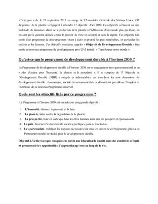 C’est pour cela, le 25 septembre 2015 en marge de l’Assemblée Générale des Nations Unies, 193
dirigeants de la planète s’engagent à atteindre 17 objectifs d’ici 2030. Ces objectifs se basent sur une
multitude de domaines allant de la protection de la planète à l’édification d’un monde plus pacifique, en
passant par la garantie donnée à tous le pouvoir de vivre en sécurité et dans la dignité. Ces objectifs font
partie d’un programme de développement visant à aider en priorité les plus vulnérables, en particulier les
enfants et les femmes. Ces objectifs mondiaux appelés « Objectifs de Développement Durable » font
partie du nouveau programme de développement post-2015 intitulé « Transformer notre monde ».
Qu’est-ce que le programme de développement durable à l’horizon 2030 ?
Le Programme de développement durable à l’horizon 2030 est un engagement inter-gouvernemental et un
« plan d’action pour l’humanité, la planète et la prospérité ». Il se compose de 17 Objectifs de
Développement Durable (ODD) « intégrés et indissociables qui concilient les trois dimensions du
développement durable : économique, sociale et environnementale », démontrant par ailleurs l’ampleur et
l’ambition de ce nouveau Programme universel.
Quels sont les objectifs fixés par ce programme ?
Le Programme à l’horizon 2030 est encadré par cinq grands objectifs :
1. L’humanité, éliminer la pauvreté et la faim.
2. La planète, lutter contre la dégradation de la planète.
3. La prospérité, faire en sorte que tous les êtres humains aient une vie prospère et épanouissante
4. La paix, favoriser l’avènement de sociétés pacifiques, justes et inclusives.
5. Les partenariats, mobiliser les moyens nécessaires à la mise en œuvre de ce Programme grâce à un
Partenariat mondial revitalisé pour le développement durable.
Objectif4, Veiller à ce que tous puissent suivre une éducation de qualité dans des conditions d’équité
et promouvoir les opportunités d’apprentissage tout au long de la vie.
 