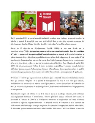 Le 25 septembre 2015, un nouvel ensemble d'objectifs mondiaux pour éradiquer la pauvreté, protéger la
planète et garantir la prospérité pour tous, a été adopté dans le cadre d'un nouveau programme de
développement durable. Chaque objectif a des cibles à atteindre d’ici les 11 prochaines années.
Parmi les 17 Objectifs de Développement Durable (ODD), je jette mon dévolu sur le
quatrième qu’est «Veiller à ce que tous puissent suivre une éducation de qualité dans des conditions
d’équité et promouvoir les opportunités d’apprentissage tout au long de la vie » qui selon moi est la
plaque tournante de ces objectif parce que l’éducation est la base du développement de toute société. C’est
aussi un droit fondamental qui joue un rôle crucial dans le développement humain, social et économique
d’un pays. Nous devons veiller à ce que tous les enfants puissent bénéficier d’une éducation de qualité d’ici
2030. Elle est par conséquent l’affaire de toutes les nations. Aujourd’hui, l’éducation connaît plusieurs
difficultés liées au manque d’infrastructure physique, à l’insuffisance d’enseignant compétent et qualifié
notamment au poste primaire et secondaire, sans oublier l’accès limité à un enseignement de qualité, etc.
C’est dans ce contexte que le gouvernement de plusieurs pays a entamé la mise en œuvre de l’éducation de
base qui consacre l’obligation et la gratuité de l’enseignement de base. Il a en outre pour objectif,
l’amélioration de la transition de primaire vers le post-primaire, la mise en cohérence de l’éducation de
base, la résolution de problème de décrochage scolaire, l’ajustement et l’harmonisation des programmes
d’enseignement.
Les objectifs assignés à la réforme en vue de la mise en œuvre de la politique éducative, sont conformes
aux engagements nationaux et internationaux dont les principaux enjeux constituent entre autres, la
réalisation à l’horizon de 2030 de la scolarisation universelle. L’élargissement de l’offre au niveau
secondaire et supérieur en professionnalisant les différents niveaux de l’éducation et de la formation. Et
cette réforme offre beaucoup d’avantage : La gratuité de l’éducation, la suppression des frais d’inscription,
la distribution gratuite des manuels scolaires et l’accessibilité. Pour mener à bien cette réforme,les autorités
 