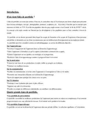 Introduction.
D'où vient l'idée de portfolio ?
L'idée de portfolio est venue des artistes. Pour eux, le curriculum vitae (CV) n'était pas une forme adapté pour présenter
leurs travaux artistiques, tels que : photographies, peintures, sculptures, etc. À la vérité, il faut dire que le concept a pris
naissance en Italie en 1719. Il est devenu populaire dans les pays anglo-saxons et au Canada la fin du XVIIIeme
siècle.
Le concept a été repris ensuite sur Ìnternet par les développeurs et les graphistes pour se faire connaître à travers le
monde.
Un portfolio est un dossier personnel dans lequel les acquis de formation et les acquis de l'expérience d'une personne
sont définis et démontrés en vue d'une reconnaissance par un établissement d'enseignement ou un employeur donné.
Le portfolio peut être considéré comme un outil pédagogique au service de différents objectifs :
Sur l’apprentissage
*Favoriser l’engagement de l’apprenant dans sa démarche d’apprentissage.
*Aider l’apprenant à formaliser ce qu’il a appris et déterminer comment il les a appris.
*Éclairer l’apprenant sur ses qualités, ses stratégies et sa progression.
*Renforcer l’idée d’un apprentissage continu et progressif dont il est acteur.
Sur la motivation
*Conserver une trace de ses productions et rendre visible ses progrès ou évolutions.
*Valoriser ses meilleurs travaux.
Sur la communication
*Faciliter la communication et le lien entre l’apprenant et l’enseignant ou l’élève et le maître.
*Permettre une rétroaction efficiente sur la démarche d’apprentissage.
*Servir de support pour partager des choses avec ses pairs.
Sur l’évaluation
*Participer à une évaluation plus juste et plus efficace.
*Apporter une aide à la rétroaction.
*Prendre en compte les différences individuelles et contribuer à la différenciation.
Quatre grands types de portfolio.
1) Le portfolio de présentation.
Ce portfolio rassemble les meilleures productions de l’apprenant pour mettre en valeur ses compétences. Il se construit
progressivement avec une sélection de travaux. Il est orienté sur le produit et le résultat.
2) Le portfolio d’apprentissage.
Ce portfolio est axé sur la démarche de l’apprenant dans une période définie. La sélection signifiante et l’articulation
 
