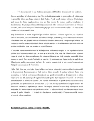  17 % des adolescents en âge d’aller au secondaire, soit 63 millions d’adolescents non scolarisés.
Environ un milliard d’enfants sont en âge d’être scolarisés en primaire ou au secondaire. Il est de notre
responsabilité à tous que chaque enfant ait droit d’aller à l’école sans le moindre obstacle. D’autant plus
qu’il existe des freins supplémentaires pour les filles comme des normes sociales, inégalitaires et
discriminantes; des pratiques néfastes à leur épanouissement. Elles connaissent toutes formes de violences
sexuelles, ainsi que le manque d’infrastructure physique et d’assainissement adaptés. Les crises et les
conflits exacerbent ces difficultés.
Trop d’enfant dans le monde ne peuvent pas se rendre à l’école à cause de la pauvreté, de l’exclusion
sociale, des conflits, de la discrimination sexuelle ou ethnique, du handicap, du travail forcé ou encore de
l’enrôlement dans des groupes armés. Chacun de ces enfants à des rêves qu’il ne pourra pas réaliser, ses
chances de réussite seront compromises si nous baissons les bras. Il est indispensable que l’éducation soit
gratuite et obligatoire pour tous pendant au moins 12 années.
L’éducation est un élément essentiel du développement économique des pays et elle engendre des effets
positifs sur d’autres secteurs tels que : la santé ou la protection. Une jeune fille éduquée court moins de
risque de mourir lors d’un accouchement. Un enfant qui fréquente une école est moins susceptible d’être
soumis au travail forcé avant d’atteindre sa majorité. En s’assurant que chaque enfant a accès à une
éducation de qualité, nous posons les bases des progrès sociaux et de la lutte contre la pauvreté, de
l’inégalité des chances et de l’innovation.
Selon Haïti futur, une association franco-haïtienne qui a pour but de développer une éducation de qualité
et de promouvoir l’entreprenariat en Haïti tout en faisant connaître la culture haïtienne. Selon cette
association, en Haïti, le secteur éducatif représente une grande opportunité de développement en même
temps qu’un réel défi. Le manque de réglementation et de qualité d’enseignement conduisent à de forts taux
de redoublement et d’abandon scolaire. Cette situation alarmante est en grande partie due au manque de
qualification des professeurs dont les deux tiers (2/3) n’ont pas reçu de formation adéquate à cause des
mauvaises conditions d’apprentissage (classes surchargées, fourniture scolaire trop chères) et à la non
application des normes pour un enseignement de qualité. Le milieu rural est le plus fortement touché par ce
manque de qualité éducative : 91 % des écoles fonctionnent sans électricité, 65% sans eau potable toujours
selon cette même association.
Réflexion globale sur le système éducatif.
 