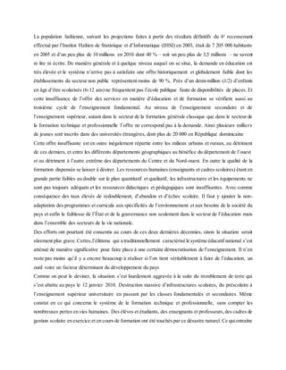 La population haïtienne, suivant les projections faites à partir des résultats définitifs du 4e
recensement
effectué par l’Institut Haïtien de Statistique et d’Informatique (IHSI) en 2003, était de 7 205 000 habitants
en 2005 et d’un peu plus de 10 millions en 2010 dont 40 % – soit un peu plus de 3,5 millions – ne savent
ni lire ni écrire. De manière générale et à quelque niveau auquel on se situe, la demande en éducation est
très élevée et le système n’arrive pas à satisfaire une offre historiquement et globalement faible dont les
établissements du secteur non public représentent moins de 90 %. Près d’un demi-million (1/2) d’enfants
en âge d’être scolarisés (6-12 ans) ne fréquentent pas l’école publique faute de disponibilités de places. Et
cette insuffisance de l’offre des services en matière d’éducation et de formation se vérifient aussi au
troisième cycle de l’enseignement fondamental. Au niveau de l’enseignement secondaire et de
l’enseignement supérieur, autant dans le secteur de la formation générale classique que dans le secteur de
la formation technique et professionnelle l’offre ne correspond pas à la demande. Ainsi plusieurs milliers
de jeunes sont inscrits dans des universités étrangères, dont plus de 20 000 en République dominicaine
Cette offre insuffisante est en outre inégalement répartie entre les milieux urbains et ruraux, au détriment
de ces derniers, et entre les différents départements géographiques au bénéfice du département de l’ouest
et au détriment à l’autre extrême des départements du Centre et du Nord-ouest. En outre la qualité de la
formation dispensée se laisser à désirer. Les ressources humaines (enseignants et cadres scolaires) étant en
grande partie faibles au double sur le plan quantitatif et qualitatif, les infrastructures et les équipements ne
sont pas toujours adéquats et les ressources didactiques et pédagogiques sont insuffisantes. Avec comme
conséquence des taux élevés de redoublement, d’abandon et d’échec scolaire. Il faut y ajouter la non-
adaptation des programmes et curricula aux spécificités de l’environnement et aux besoins de la société du
pays et enfin la faiblesse de l’État et de la gouvernance non seulement dans le secteur de l’éducation mais
dans l’ensemble des secteurs de la vie nationale.
Des efforts ont pourtant été consentis au cours de ces deux dernières décennies, sinon la situation serait
sûrement plus grave.Certes,l’élitisme qui a traditionnellement caractérisé le système éducatif national s’est
atténué de manière significative pour faire place à une certaine démocratisation de l’enseignement. Il n’en
reste pas moins qu’il y a encore beaucoup à réaliser si l’on tient véritablement à faire de l’éducation, un
outil voire un facteur déterminant du développement du pays
Comme on peut le deviner, la situation s’est lourdement aggravée à la suite du tremblement de terre qui
s’est abattu au pays le 12 janvier 2010. Destruction massive d’infrastructures scolaires, du préscolaire à
l’enseignement supérieur universitaire en passant par les classes fondamentales et secondaires. Même
constat en ce qui concerne le système de la formation technique et professionnelle, sans compter les
nombreuses pertes en vies humaines. Des élèves et étudiants, des enseignants et professeurs,des cadres de
gestion scolaire en exercice et en cours de formation ont été touchés par ce désastre naturel. Ce quientraîne
 