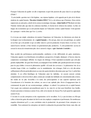 Pourquoi l’éducation de qualité est-elle si importante et quel rôle pourrait-elle jouer dans le cas spécifique
d’Haïti ?
À cette double question tout à fait légitime, une réponse lapidaire a été apportée par le père de la théorie
moderne du capital humain, Theodore Schultz (1983):” Iln’y a de richesse que d’hommes. Deux siècles
auparavant,un autre père,celui-là de la science économique classique, Adam Smith (1776)disait voir dans
l’homme instruit plus que dans les coûteuses machines, le facteur de la richesse des nations. La liste est
longue des économistes qui se sont penchés depuis sur l’éducation comme capital humain. Cette question
du « pourquoi » mérite donc que l’on s’y arrête.
Ce n’est pas une simple coïncidence de montrer l’importance de l’éducation, les théoriciens ont choisi de
la désigner sous la dénomination de « capital humain ». On sait que, dans son sens générique, un capital
est un bien qui a été produit et qui est utilisé dans le cycle de production d’autres biens et services. Une
main-d’œuvre instruite et bien formée est généralement plus productive. À cette productivité accrue est
associé le niveau de rémunération plus élevé suivant le slogan « qui s’instruit s’enrichit ».
Mais au-delà des performances professionnelles améliorées et des différentiels de gains monétaires,
l’éducation apporte à ses bénéficiaires de meilleures perspectives d’emploi, diminuant à l’inverse dans les
conjonctures économiques difficiles les risques de chômage. Il faut cependant reconnaître que cette plus
grande employabilité des gens bien formés,accompagnée d’une mobilité plus grande peut devenir un risque
pour les pays faibles à travers le phénomène qualifié «d’exode des cerveaux ». Le phénomène loin de se
résorber risque d’aller en s’amplifiant avec la mondialisation des échanges. Haïti en a été elle-même
suffisamment affectée particulièrement au cours des quatre dernières décennies pour que l’on s’y prête bien
attention. À ces effets bénéfiques de l’éducation pour les individus, on associe souvent certains
comportements à chevalsur divers plans comme par exemple des habitudes de consommation plus avisées,
des modes de vie plus favorables à la santé, des préoccupations et une capacité supérieure pour
l’encadrement et la formation des enfants, un sens et une aptitude plus élevés d’engagement dans la
communauté du point de vue socioéconomique, politique et culturel. Les porteurs de ce capital humain
l’ont acquis non seulement personnellement pour la vie, mais ils en font aussi bénéficier leur famille,
d’autres personnes et instances autour d’eux, telle est la mission de Anseye Pou Ayiti quand les apprenants
auront 25 ans.
C’est ainsi le cas des entreprises et des organisations où ils travaillent. Il n’y a pas de doute en effet que
celles-ci tirent des gains découlant du fait d’avoir des employés compétents et performants. De nombreuses
enquêtes démontrent qu’il y a une corrélation entre la productivité du personnel d’une entreprise et sa
rentabilité. Non seulement les entreprises ont intérêt à embaucher du personnel bien formé, mais elles ont
 