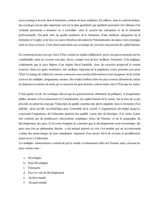 aussiavantage à investir dans la formation continue de leurs employés. Parailleurs, dans le contexte haïtien,
des avantages encore plus importants tant sur le plan quantitatif que qualitatif pourraient être obtenus d’un
véritable partenariat à instaurer ou à consolider entre le secteur des entreprises et de la formation
professionnelle. On parle alors de qualité améliorée de la formation, d’une meilleure adéquation de la
formation à l’emploi et de tous ces autres bénéfices découlant de l’harmonisation des plans et des stratégies
entre les deux secteurs. Cette observation mène aux avantages de caractère macrosocial du capital humain.
En commençant par ceux qui vont à l’État comme les impôts additionnels payés aux gouvernements par les
contribuables dont les revenus sont plus élevés, compte tenu de leur meilleure formation. Cela implique
évidemment que le pays dispose d’un régime fiscal équitable, donc de caractère progressif et surtout
respecté. Outre ces gains monétaires, une meilleure éducation de la population active présente aussi pour
l’État l’avantage de réduire les sommes consacréesauxcouchesdéfavoriséeset aux marginaux de la société
à travers les multiples programmes sociaux. Des études réalisées dans les pays avancés démontrent, même
les dépensesen matière de santé,qu’en moyenne les gens instruits coûtent moins cherà l’État que les autres.
Il faut ajouter à cela les avantages directs que les gouvernements obtiennent de politiques et programmes
publics destinés à l’accroissement et à l’amélioration du capital humain de la nation. Sur la base de ce qui
précède,on admet du coup que l’éducation de qualité constitue une pierre angulaire dans la formation d’un
individu parce qu’elle sera bénéfique pour l’ensemble de la société. L’argumentaire développé jusqu’ici
concernant l’importance de l’éducation pourrait être qualifié à juste titre de théorique. À la vérité, il peut
être conforté par de nombreuses observations empiriques tirées de l’histoire et de la géographie du
développement des pays. Il est certes frappant de constater que le développement socio-économique des
pays sans être un phénomène linéaire a été marqué partout où cela s’est produit par un accroissement
continu des pourcentages de leurs populations disposant d’un niveau élevé de revenus et parallèlement
ayant accès à l’éducation.
Les multiples nomenclatures existant de par le monde et notamment celles des Nations unies, classant les
pays comme suite :
a. Développés
b. Sous-Développés
c. Émergents
d. Pays en voie de développement
e. du tiers-monde
f. du quart-monde
 