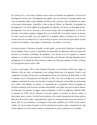 Ceci prouve qu’il y a une étroite corrélation entre le niveau de formation des populations et le niveau de
développement de leurs pays. Développement qui signifie certes une croissance économique globale mais
aussi une répartition de plus en plus équitable des fruits de cette croissance et une consolidation des valeurs
et des mœurs démocratiques. Aujourd’hui et tout au long de l’histoire de l’humanité, la géographie du
développement s’est révélée solidaire de la géographie de l’éducation et à l’inverse, la géographie du sous-
développement et de tous les maux qui y sont associés recoupe celle de l’analphabétisme et de la sous-
éducation. Cette dernière équation s’applique bien au cas d’Haïti. Elle est reconnue comme l’un des pays
les moins avancés du monde. Avec une majorité de sa population adulte ne sachant ni lire ni écrire et
environ un tiers de ses enfants de 6 à 11 ans ne sont pas scolarisés. Sur la base des autres indices associés
au bien-être des individus et des peuples, à l’alimentation, à la nutrition et à la santé.
Accorder la priorité à l’éducation de qualité en Haïti signifie concrètement d’abord pour l’ensemble des
acteurs impliqués dans ce secteur,et en particulier les responsables aux différentes stades où ils opèrent de
procéder à un inventaire systématique des problèmes et des besoins en vue d’y apporter les réponses
adéquates. À cet égard, un pas important a été franchi dans cette direction, voilà déjà longtemps, dans le
prolongement de la réforme Bernard qui était alors ministre de l’Éducation nationale. Il a initié la réforme
de l’enseignement dans les années 1980.
,
Il existe en effet depuis 1997 un Plan National d’Education et de Formation (PNEF) qui, malgré ses
faiblesses, offre une vision, un programme et une stratégie faisant suite à un diagnostic éclairé et sans
complaisance découlant d’un processus systématique de réflexion, de recherche et de débats initiés en 1993
et culminant avec les États généraux de l’éducation en 1996. Cela a été le résultat d’un travail colossal
impliquant notamment les acteurs œuvrant dans le système de l’éducation et l’ensemble des représentants
de la société civile haïtienne en général. Les responsables de ce programme étaient accompagnés de
chercheurs nationaux et de l’assistance technique internationale sous l’égide successive de quatre ministres
de l’Éducation. Fait important à souligner, depuis sa finalisation en 1997 et sa publication (MENJS,1998),
le document du PNEF reste la référence, la boussole guidant et encadrant les diverses actions et
interventions dans ce secteur. Au-delà d’une actualisation et de certains réajustements nécessaires après un
bilan de ce qui a pu être réalisé, et particulièrement depuis les conséquences désastreuses du séisme du 12
janvier 2010, les axes prioritaires et stratégiques d’intervention identifiés par le PNEF restent toujours
valables. Ils sont au nombre de quatre et ont dû reprendre par les pactes, plans et programmes les plus
récents élaborés en vue des actions concrètes à entreprendre ou, mieux, à poursuivre et à consolider.
 