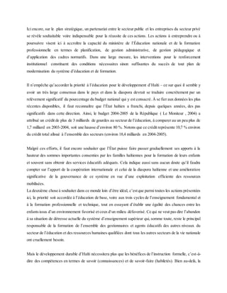 Ici encore, sur le plan stratégique, un partenariat entre le secteur public et les entreprises du secteur privé
se révèle souhaitable voire indispensable pour la réussite de ces actions. Les actions à entreprendre ou à
poursuivre visent ici à accroître la capacité du ministère de l’Éducation nationale et de la formation
professionnelle en termes de planification, de gestion administrative, de gestion pédagogique et
d’application des cadres normatifs. Dans une large mesure, les interventions pour le renforcement
institutionnel constituent des conditions nécessaires sinon suffisantes du succès de tout plan de
modernisation du système d’éducation et de formation.
Il n’empêche qu’accorder la priorité à l’éducation pour le développement d’Haïti – ce sur quoi il semble y
avoir un très large consensus dans le pays et dans la diaspora devrait se traduire concrètement par un
relèvement significatif du pourcentage du budget national qui y est consacré. À se fier aux données les plus
récentes disponibles, il faut reconnaître que l’État haïtien a franchi, depuis quelques années, des pas
significatifs dans cette direction. Ainsi, le budget 2004-2005 de la République ( Le Moniteur , 2004) a
attribué un crédit de plus de 3 milliards de gourdes au secteur de l’éducation, à comparer au un peu plus de
1,7 milliard en 2003-2004, soit une hausse d’environ 80 %. Notons que ce crédit représente 10,7 % environ
du crédit total alloué à l’ensemble des secteurs (environ 18,4 milliards en 2004-2005).
Malgré ces efforts, il faut encore souhaiter que l’État puisse faire passer graduellement ses apports à la
hauteur des sommes importantes consenties par les familles haïtiennes pour la formation de leurs enfants
et souvent sans obtenir des services éducatifs adéquats. Cela indique aussi sans aucun doute qu’il faudra
compter sur l’apport de la coopération internationale et celui de la diaspora haïtienne et une amélioration
significative de la gouvernance de ce système en vue d’une exploitation efficiente des ressources
mobilisées.
La deuxième chose à souhaiter dans ce monde loin d’être idéal, c’estque parmi toutes les actions présentées
ici, la priorité soit accordée à l’éducation de base, voire aux trois cycles de l’enseignement fondamental et
à la formation professionnelle et technique, tout en essayant d’établir une égalité des chances entre les
enfantsissus d’un environnement favorisé et ceux d‘un milieu défavorisé. Ce qui ne veut pas dire l’abandon
à sa situation de détresse actuelle du système d’enseignement supérieur qui, somme toute, reste le principal
responsable de la formation de l’ensemble des gestionnaires et agents éducatifs des autres niveaux du
secteur de l’éducation et des ressources humaines qualifiées dont tous les autres secteurs de la vie nationale
ont cruellement besoin.
Mais le développement durable d’Haïti nécessitera plus que les bénéfices de l’instruction formelle, c’est-à-
dire des compétences en termes de savoir (connaissances) et de savoir-faire (habiletés). Bien au-delà, la
 
