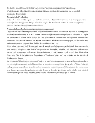 4
des données rassemblées permettent de rendre compte d’un processus d’acquisition d’apprentissage.
L’auto-évaluation et la réflexivité représentent deux éléments importants à rendre compte tout au long de la
construction de ce portfolio.
3) Le portfolio d’évaluation.
Ce type de portfolio sert de support à une évaluation sommative. Il permet à un formateur de porter un jugement sur
les compétences de l’apprenant. Chaque production intégrée doit démontrer la maîtrise de certaines compétences
attendues selon des critères préalablement identifiées.
4) Le portfolio de développement professionnel ou personnel.
Le portfolio de développement professionnel ou personnel consiste à mettre en évidence le processus de développement
de compétences tout au long de la vie. Il décrit le cheminement professionnel d’une personne, il est évolutif et s’appuie
sur les expériences vécues. Il rend compte des choix professionnels effectués selon ses aspirations, les défis et les
opportunités rencontrés ou construits. Le portfolio professionnel peut inclure une autobiographie, un curriculum vitae,
les formations suivies, les productions réalisées, les mentions reçues … etc.
En ce qui me concerne,c’est le dernier type à savoir le portfolio de développement professionnel. Dans mon portfolio,
vous trouverez mon portrait, mon profil d’enseignement (ma philosophie, ma vision, mes apprenants leaders et leurs
visions, etc.), mon parcours professionnel (études, réalisations et expériences de travail, le curriculum d'Anseye Pou
Ayiti, mon Plan de Développement Professionnel d’Enseignant-Leader, etc.) ma réflexion sur les objectifs de
développement durable ...
Les sciences de l’éducation nous ont permis d’explorer un grand nombre de courants en lien avec l’apprentissage. Parmi
ces courants, je me reconnais particulièrement dans le courant socioconstructivisme (Vygotsky, 1978) car il est centré
sur l’apprenant, sur sesrelations et sesinteractions sociales avec son environnement. Échangerautour desconnaissances
avec d’autres personnes, leur présenter son point de vue, le défendre, questionner ses incertitudes sont autant de
comportements qui sont rendus possibles par les activités collaboratives préconisées par ce courant.
 