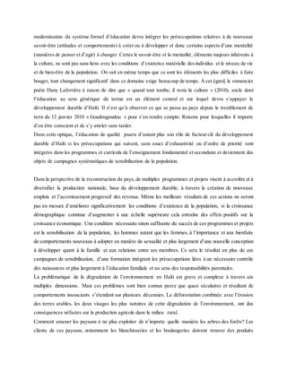 modernisation du système formel d’éducation devra intégrer les préoccupations relatives à de nouveaux
savoir-être (attitudes et comportements) à créer ou à développer et donc certains aspects d’une mentalité
(manières de penser et d’agir) à changer. Certes le savoir-être et la mentalité, éléments majeurs inhérents à
la culture, ne sont pas sans liens avec les conditions d’existence matérielle des individus et le niveau de vie
et de bien-être de la population. On sait en même temps que ce sont les éléments les plus difficiles à faire
bouger, tout changement significatif dans ce domaine exige beaucoup de temps. À cet égard, le romancier
poète Dany Laferrière à raison de dire que « quand tout tombe, il reste la culture » (2010), socle dont
l’éducation au sens générique du terme est un élément central et sur lequel devra s’appuyer le
développement durable d’Haïti. Il n’est qu’à observer ce qui se passe au pays depuis le tremblement de
terre du 12 janvier 2010 « Goudougoudou » pour s’en rendre compte. Raisons pour lesquelles il importe
d’en être conscient et de s’y atteler sans tarder.
Dans cette optique, l’éducation de qualité jouera d’autant plus son rôle de facteur clé du développement
durable d’Haïti si les préoccupations qui suivent, sans souci d’exhaustivité ou d’ordre de priorité sont
intégrées dans les programmes et curricula de l’enseignement fondamental et secondaire et deviennent des
objets de campagnes systématiques de sensibilisation de la population.
Dans la perspective de la reconstruction du pays, de multiples programmes et projets visent à accroître et à
diversifier la production nationale, base du développement durable, à travers la création de nouveaux
emplois et l’accroissement progressif des revenus. Même les meilleurs résultats de ces actions ne seront
pas en mesure d’améliorer significativement les conditions d’existence de la population, si la croissance
démographique continue d’augmenter à une échelle supérieure cela entraîne des effets positifs sur la
croissance économique. Une condition nécessaire sinon suffisante du succès de ces programmes et projets
est la sensibilisation de la population, les hommes autant que les femmes, à l’importance et aux bienfaits
de comportements nouveaux à adopter en matière de sexualité et plus largement d’une nouvelle conception
à développer quant à la famille et aux relations entre ses membres. Ce sera le résultat en plus de ces
campagnes de sensibilisation, d’une formation intégrant les préoccupations liées à un nécessaire contrôle
des naissances et plus largement à l’éducation familiale et au sens des responsabilités parentales.
La problématique de la dégradation de l’environnement en Haïti est grave et complexe à travers ses
multiples dimensions. Mais ces problèmes sont bien connus parce que quasi séculaires et résultant de
comportements insouciants s’étendant sur plusieurs décennies. La déforestation combinée avec l’érosion
des terres arables, les deux visages les plus notoires de cette dégradation de l’environnement, ont des
conséquences néfastes sur la production agricole dans le milieu rural.
Comment amener les paysans à ne plus exploiter de n’importe quelle manière les arbres des forêts? Les
clients de ces paysans, notamment les blanchisseries et les boulangeries doivent trouver des produits
 