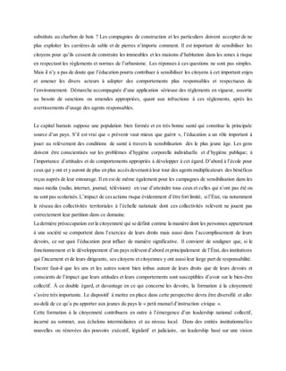 substituts au charbon de bois ? Les compagnies de construction et les particuliers doivent accepter de ne
plus exploiter les carrières de sable et de pierres n’importe comment. Il est important de sensibiliser les
citoyens pour qu’ils cessent de construire les immeubles et les maisons d’habitation dans les zones à risque
en respectant les règlements et normes de l’urbanisme. Les réponses à ces questions ne sont pas simples.
Mais il n’y a pas de doute que l’éducation pourra contribuer à sensibiliser les citoyens à cet important enjeu
et amener les divers acteurs à adopter des comportements plus responsables et respectueux de
l’environnement. Démarche accompagnée d’une application sérieuse des règlements en vigueur, assortie
au besoin de sanctions ou amendes appropriées, quant aux infractions à ces règlements, après les
avertissements d’usage des agents responsables.
Le capital humain suppose une population bien formée et en très bonne santé qui constitue la principale
source d’un pays. S’il est vrai que « prévenir vaut mieux que guérir », l’éducation a un rôle important à
jouer au relèvement des conditions de santé à travers la sensibilisation dès le plus jeune âge. Les gens
doivent être conscientisés sur les problèmes d’hygiène corporelle individuelle et d’hygiène publique; à
l’importance d’attitudes et de comportements appropriés à développer à cet égard. D’abord à l’école pour
ceux qui y ont et y auront de plus en plus accèsdevenantà leur tour des agentsmultiplicateurs des bénéfices
reçus auprès de leur entourage. Il en est de même également pour les campagnes de sensibilisation dans les
mass media (radio, internet, journal, télévision) en vue d’atteindre tous ceux et celles qui n’ont pas été ou
ne sont pas scolarisés.L’impact de cesactions risque évidemment d’être fort limité, sil’État, via notamment
le réseau des collectivités territoriales à l’échelle nationale dont ces collectivités relèvent ne jouent pas
correctement leur partition dans ce domaine.
La dernière préoccupation est la citoyenneté qui se définit comme la manière dont les personnes appartenant
à une société se comportent dans l’exercice de leurs droits mais aussi dans l’accomplissement de leurs
devoirs, ce sur quoi l’éducation peut influer de manière significative. Il convient de souligner que, si le
fonctionnement et le développement d’un pays relèvent d’abord et principalement de l’État, des institutions
qui l’incarnent et de leurs dirigeants, ses citoyens et citoyennes y ont aussi leur large part de responsabilité.
Encore faut-il que les uns et les autres soient bien imbus autant de leurs droits que de leurs devoirs et
conscients de l’impact que leurs attitudes et leurs comportements sont susceptibles d’avoir sur le bien-être
collectif. À ce double égard, et davantage en ce qui concerne les devoirs, la formation à la citoyenneté
s’avère très importante. Le dispositif à mettre en place dans cette perspective devra être diversifié et aller
au-delà de ce qu’a pu apporter aux jeunes du pays le « petit manuel d’instruction civique ».
Cette formation à la citoyenneté contribuera en outre à l’émergence d’un leadership national collectif,
incarné au sommet, aux échelons intermédiaires et au niveau local. Dans des entités institutionnelles
nouvelles ou rénovées des pouvoirs exécutif, législatif et judiciaire, un leadership basé sur une vision
 