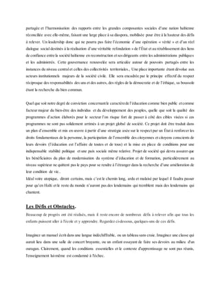 partagée et l’harmonisation des rapports entre les grandes composantes sociales d’une nation haïtienne
réconciliée avec elle-même, faisant une large place à sa diaspora, mobilisée pour être à la hauteur des défis
à relever. Un leadership donc qui ne pourra pas faire l’économie d’une opération « vérité » et d’un réel
dialogue social destinés à la réalisation d’une véritable refondation » de l’État et au rétablissement des liens
de confiance entre la société haïtienne en reconstruction etsesdirigeants entre les administrations publiques
et les administrés. Cette gouvernance renouvelée sera articulée autour de pouvoirs partagés entre les
instances du niveau centralet celles des collectivités territoriales., Une place importante étant dévolue aux
acteurs institutionnels majeurs de la société civile. Elle sera encadrée par le principe effectif du respect
réciproque des responsabilités des uns et des autres, des règles de la démocratie et de l’éthique, sa boussole
étant la recherche du bien commun.
Quel que soit notre degré de conviction concernantle caractèrede l’éducation comme bien public etcomme
facteur majeur du bien-être des individus et du développement des peuples, quelle que soit la qualité des
programmes d’action élaborés pour le secteur l’on risque fort de passer à côté des cibles visées si ces
programmes ne sont pas solidement arrimés à un projet global de société. Ce projet doit être traduit dans
un plan d’ensemble et mis en œuvre à partir d’une stratégie axée sur le respect par un État à renforcer les
droits fondamentaux de la personne, la participation de l’ensemble des citoyennes et citoyens conscients de
leurs devoirs (l’éducation est l’affaire de toutes et de tous) et la mise en place de conditions pour une
indispensable stabilité politique et une paix sociale même relative. Projet de société qui devra assurer que
les bénéficiaires du plan de modernisation du système d’éducation et de formation, particulièrement au
niveau supérieur ne quittent pas le pays pour se rendre à l’étranger dans la recherche d’une amélioration de
leur condition de vie..
Idéal voire utopique, diront certains, mais c’est le chemin long, ardu et malaisé par lequel il faudra passer
pour qu’en Haïti et le reste du monde n’auront pas des lendemains qui tremblent mais des lendemains qui
chantent.
Les Défis et Obstacles.
Beaucoup de progrès ont été réalisés, mais il reste encore de nombreux défis à relever afin que tous les
enfants puissent aller à l'école et y apprendre. Regardez ci-dessous, quelques-uns de ces défis.
Imaginez un manuel écrit dans une langue indéchiffrable, ou un tableau sans craie. Imaginez une classe qui
aurait lieu dans une salle de concert bruyante, ou un enfant essayant de faire ses devoirs au milieu d'un
ouragan. Clairement, quand les conditions essentielles et le contexte d'apprentissage ne sont pas réunis,
l'enseignement lui-même est condamné à l'échec.
 